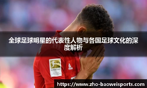 全球足球明星的代表性人物与各国足球文化的深度解析